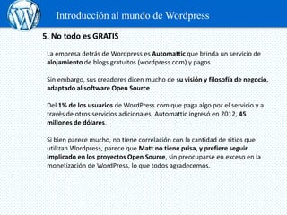 Introducción al mundo de Wordpress
5. No todo es GRATIS
 La empresa detrás de Wordpress es Automattic que brinda un servicio de
 alojamiento de blogs gratuitos (wordpress.com) y pagos.

 Sin embargo, sus creadores dicen mucho de su visión y filosofía de negocio,
 adaptado al software Open Source.

 Del 1% de los usuarios de WordPress.com que paga algo por el servicio y a
 través de otros servicios adicionales, Automattic ingresó en 2012, 45
 millones de dólares.

 Si bien parece mucho, no tiene correlación con la cantidad de sitios que
 utilizan Wordpress, parece que Matt no tiene prisa, y prefiere seguir
 implicado en los proyectos Open Source, sin preocuparse en exceso en la
 monetización de WordPress, lo que todos agradecemos.
 