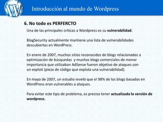 Introducción al mundo de Wordpress

6. No todo es PERFERCTO
 Una de las principales críticas a Wordpress es su vulnerabilidad.

 BlogSecurity actualmente mantiene una lista de vulnerabilidades
 descubiertas en WordPress.

 En enero de 2007, muchos sitios reconocidos de blogs relacionados a
 optimización de búsquedas y muchos blogs comerciales de menor
 importancia que utilizaban AdSense fueron objetivo de ataques con
 un exploit (pieza de código que explota una vulnerabilidad).

 En mayo de 2007, un estudio reveló que el 98% de los blogs basados en
 WordPress eran vulnerables a ataques.

 Para evitar este tipo de problema, es preciso tener actualizada la versión de
 wordpress.
 