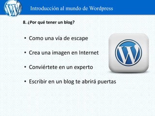 Introducción al mundo de Wordpress

8. ¿Por qué tener un blog?


• Como una vía de escape

• Crea una imagen en Internet

• Conviértete en un experto

• Escribir en un blog te abrirá puertas
 