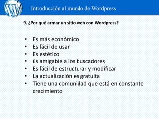 Introducción al mundo de Wordpress

9. ¿Por qué armar un sitio web con Wordpress?


•   Es más económico
•   Es fácil de usar
•   Es estético
•   Es amigable a los buscadores
•   Es fácil de estructurar y modificar
•   La actualización es gratuita
•   Tiene una comunidad que está en constante
    crecimiento
 
