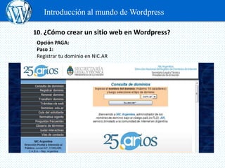 Introducción al mundo de Wordpress

10. ¿Cómo crear un sitio web en Wordpress?
 Opción PAGA:
 Paso 1:
 Registrar tu dominio en NIC.AR


 Contratar un servicio de Hosting. Debe poseer determinadas características:
 Se recomiendan Servidores Linux, versión de PHP 5.0 y MySQL.
 Elegir y comprar un Theme
 