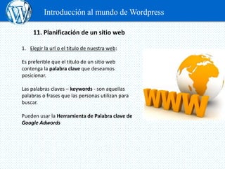 Introducción al mundo de Wordpress

     11. Planificación de un sitio web

1. Elegir la url o el título de nuestra web:

Es preferible que el titulo de un sitio web
contenga la palabra clave que deseamos
posicionar.

Las palabras claves – keywords - son aquellas
palabras o frases que las personas utilizan para
buscar.

Pueden usar la Herramienta de Palabra clave de
Google Adwords
 
