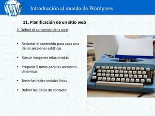 Introducción al mundo de Wordpress

    11. Planificación de un sitio web
2. Definir el contenido de la web


• Redactar el contenido para cada una
  de las secciones estáticas

• Buscar imágenes relacionadas

• Preparar 5 notas para las secciones
  dinámicas

• Tener las redes sociales listas

• Definir los datos de contacto
 