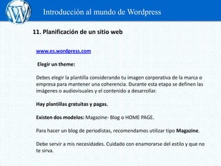 Introducción al mundo de Wordpress

11. Planificación de un sitio web

 www.es.wordpress.com

 Elegir un theme:

 Debes elegir la plantilla considerando tu imagen corporativa de la marca o
 empresa para mantener una coherencia. Durante esta etapa se definen las
 imágenes o audiovisuales y el contenido a desarrollar.

 Hay plantillas gratuitas y pagas.

 Existen dos modelos: Magazine- Blog o HOME PAGE.

 Para hacer un blog de periodistas, recomendamos utilizar tipo Magazine.

 Debe servir a mis necesidades. Cuidado con enamorarse del estilo y que no
 te sirva.
 