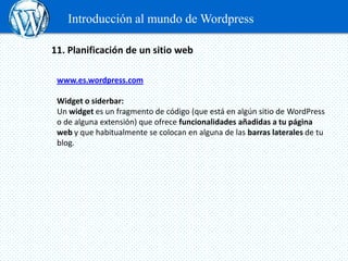 Introducción al mundo de Wordpress

11. Planificación de un sitio web

 www.es.wordpress.com

 Widget o siderbar:
 Un widget es un fragmento de código (que está en algún sitio de WordPress
 o de alguna extensión) que ofrece funcionalidades añadidas a tu página
 web y que habitualmente se colocan en alguna de las barras laterales de tu
 blog.
 