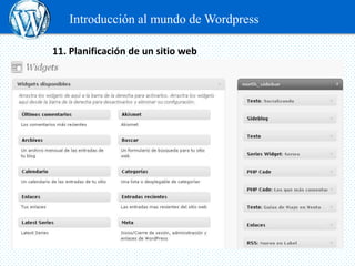 Introducción al mundo de Wordpress

11. Planificación de un sitio web

 www.es.wordpress.com

 Widget o siderbar:
 Un widget es un fragmento de código (que está en algún sitio de WordPress
 o de alguna extensión) que ofrece funcionalidades añadidas a tu página
 web y que habitualmente se colocan en alguna de las barras laterales de tu
 blog.
 