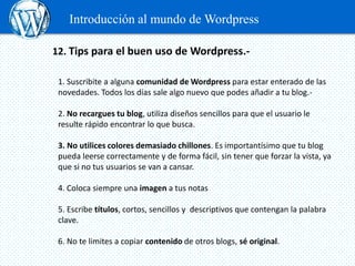 Introducción al mundo de Wordpress

12. Tips para el buen uso de Wordpress.-

 1. Suscribite a alguna comunidad de Wordpress para estar enterado de las
 novedades. Todos los días sale algo nuevo que podes añadir a tu blog.-

 2. No recargues tu blog, utiliza diseños sencillos para que el usuario le
 resulte rápido encontrar lo que busca.

 3. No utilices colores demasiado chillones. Es importantísimo que tu blog
 pueda leerse correctamente y de forma fácil, sin tener que forzar la vista, ya
 que si no tus usuarios se van a cansar.

 4. Coloca siempre una imagen a tus notas

 5. Escribe títulos, cortos, sencillos y descriptivos que contengan la palabra
 clave.

 6. No te limites a copiar contenido de otros blogs, sé original.
 