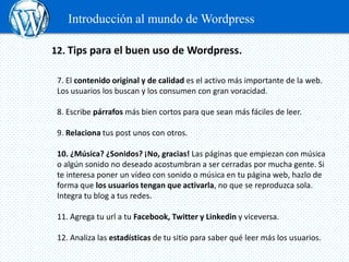 Introducción al mundo de Wordpress

12. Tips para el buen uso de Wordpress.

 7. El contenido original y de calidad es el activo más importante de la web.
 Los usuarios los buscan y los consumen con gran voracidad.

 8. Escribe párrafos más bien cortos para que sean más fáciles de leer.

 9. Relaciona tus post unos con otros.

 10. ¿Música? ¿Sonidos? ¡No, gracias! Las páginas que empiezan con música
 o algún sonido no deseado acostumbran a ser cerradas por mucha gente. Si
 te interesa poner un vídeo con sonido o música en tu página web, hazlo de
 forma que los usuarios tengan que activarla, no que se reproduzca sola.
 Integra tu blog a tus redes.

 11. Agrega tu url a tu Facebook, Twitter y Linkedin y viceversa.

 12. Analiza las estadísticas de tu sitio para saber qué leer más los usuarios.
 