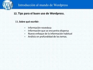Introducción al mundo de Wordpress

12. Tips para el buen uso de Wordpress.

 13. Sobre qué escribir:

         •   Información novedosa
         •   Información que se encuentra dispersa
         •   Nuevo enfoque de la información habitual
         •   Análisis en profundidad de los temas.
 
