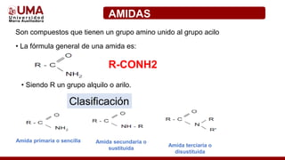 AMIDAS
Son compuestos que tienen un grupo amino unido al grupo acilo
• La fórmula general de una amida es:
R-CONH2
• Siendo R un grupo alquilo o arilo.
Clasificación
Amida primaria o sencilla Amida secundaria o
sustituida
Amida terciaria o
disustituida
 