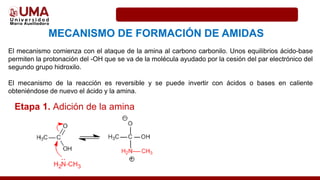 MECANISMO DE FORMACIÓN DE AMIDAS
El mecanismo comienza con el ataque de la amina al carbono carbonilo. Unos equilibrios ácido-base
permiten la protonación del -OH que se va de la molécula ayudado por la cesión del par electrónico del
segundo grupo hidroxilo.
El mecanismo de la reacción es reversible y se puede invertir con ácidos o bases en caliente
obteniéndose de nuevo el ácido y la amina.
Etapa 1. Adición de la amina
 