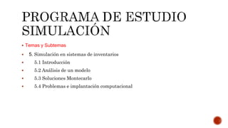  Temas y Subtemas
 5. Simulación en sistemas de inventarios
 5.1 Introducción
 5.2 Análisis de un modelo
 5.3 Soluciones Montecarlo
 5.4 Problemas e implantación computacional
 