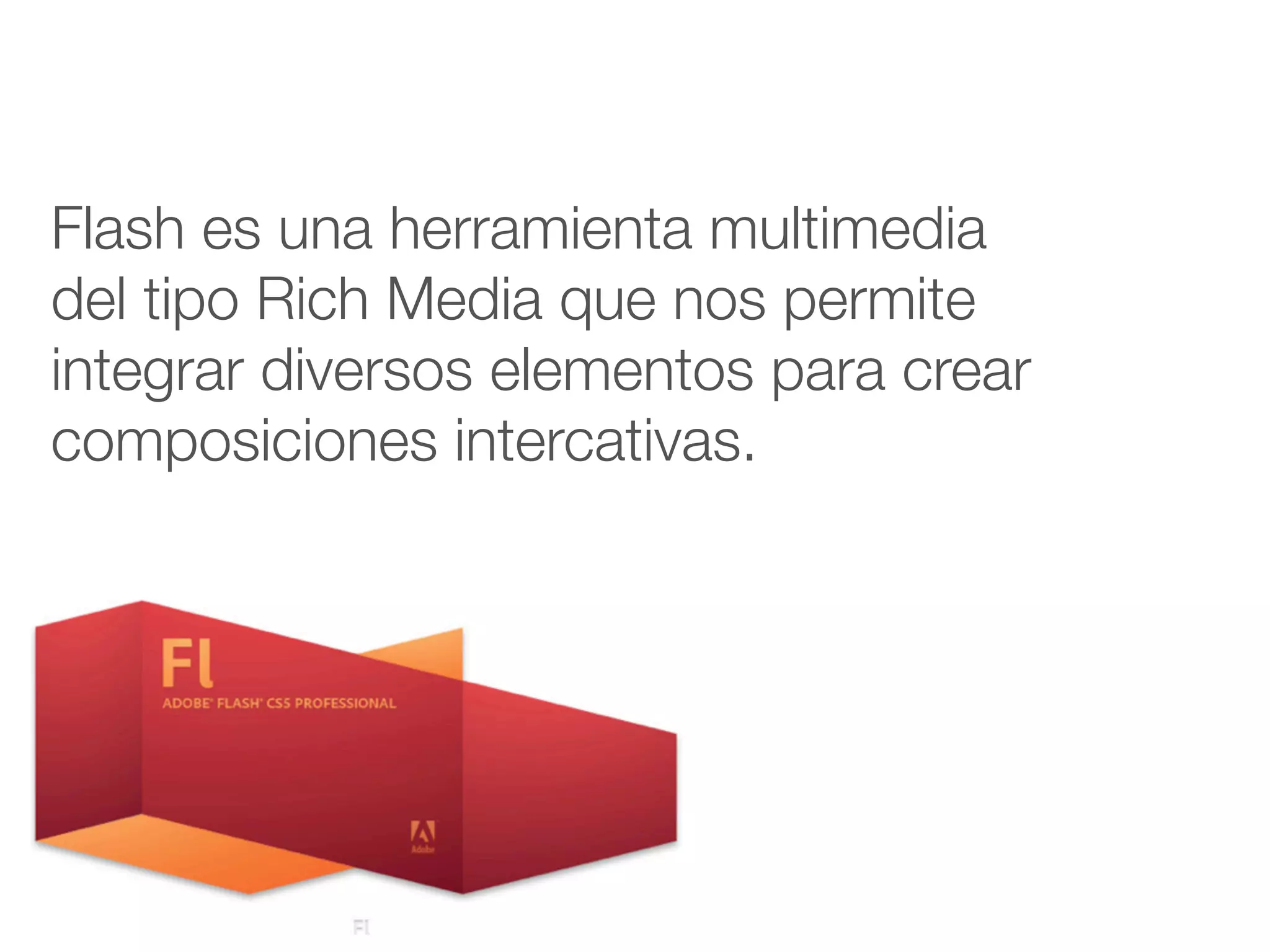 Flash es una herramienta multimedia
del tipo Rich Media que nos permite
integrar diversos elementos para crear
composiciones intercativas.
 
