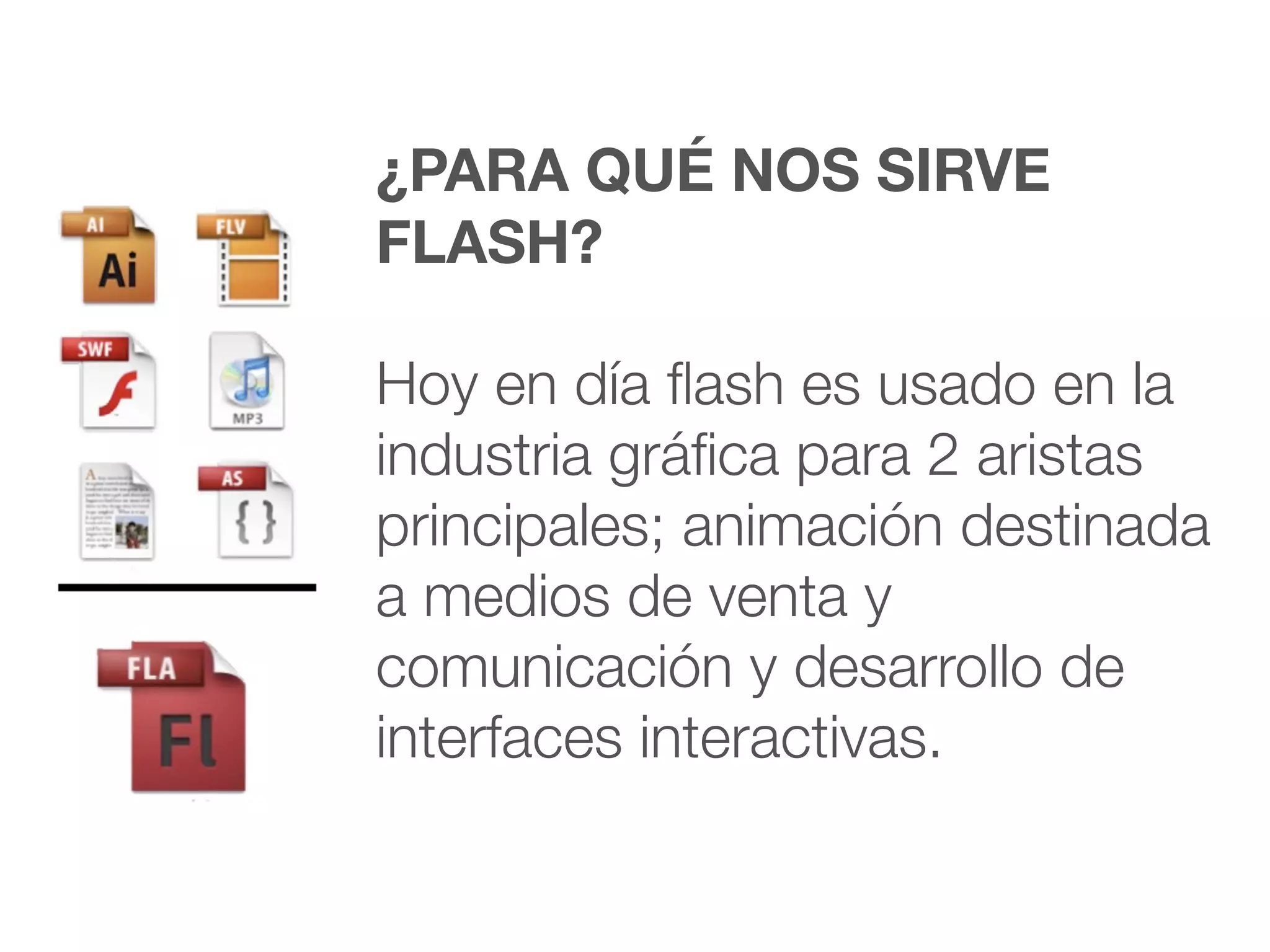 ¿PARA QUÉ NOS SIRVE
FLASH?

Hoy en día ﬂash es usado en la
industria gráﬁca para 2 aristas
principales; animación destinada
a medios de venta y
comunicación y desarrollo de
interfaces interactivas.
 