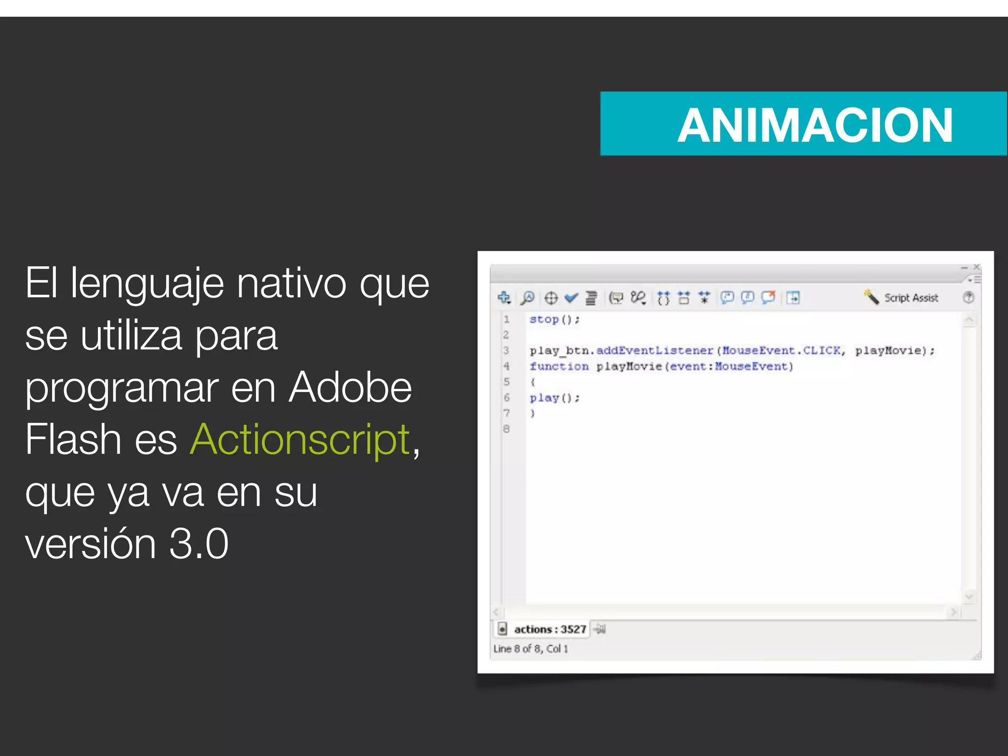 ANIMACION


El lenguaje nativo que
se utiliza para
programar en Adobe
Flash es Actionscript,
que ya va en su
versión 3.0
 
