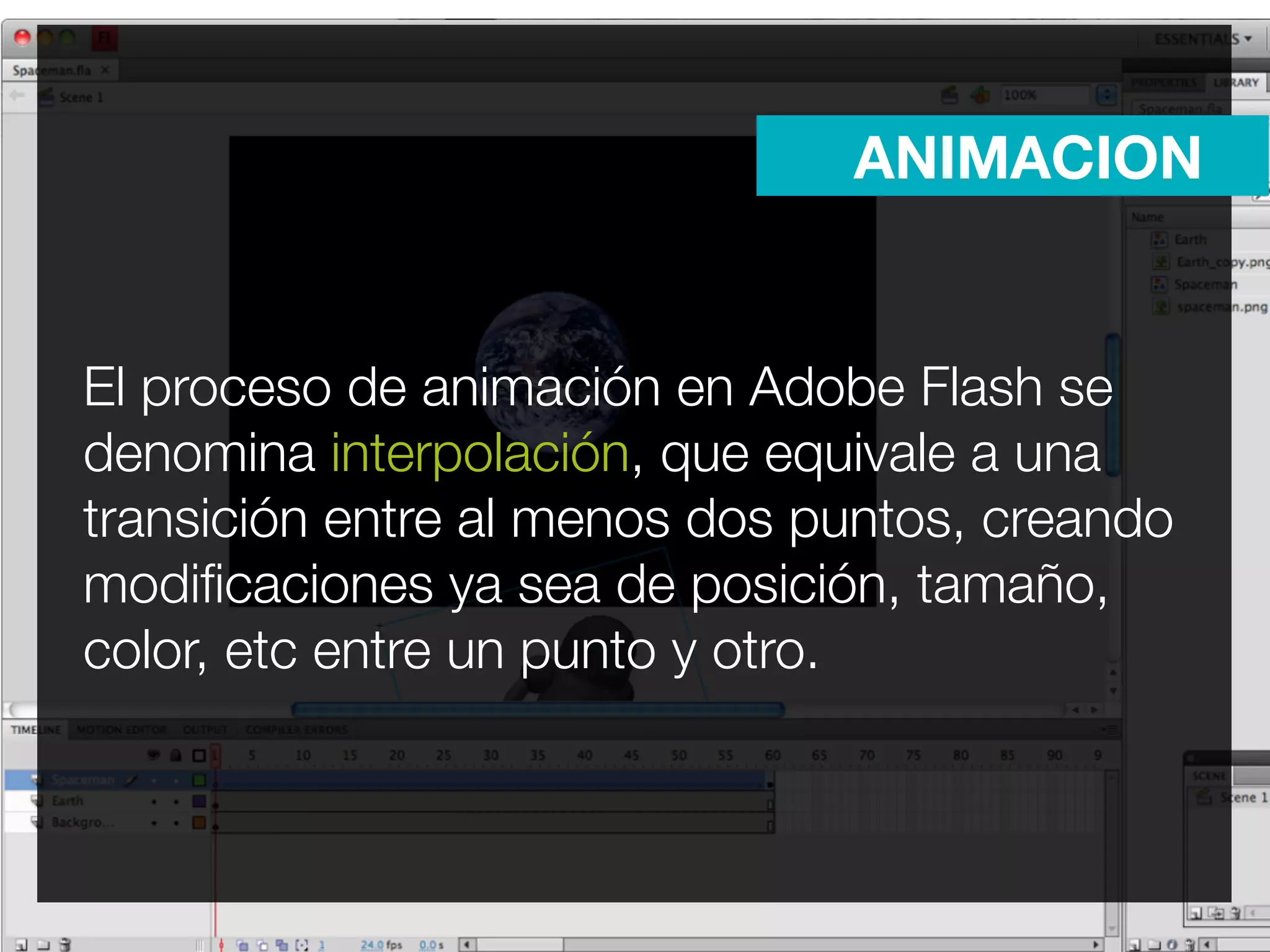 ANIMACION


El proceso de animación en Adobe Flash se
denomina interpolación, que equivale a una
transición entre al menos dos puntos, creando
modiﬁcaciones ya sea de posición, tamaño,
color, etc entre un punto y otro.
 