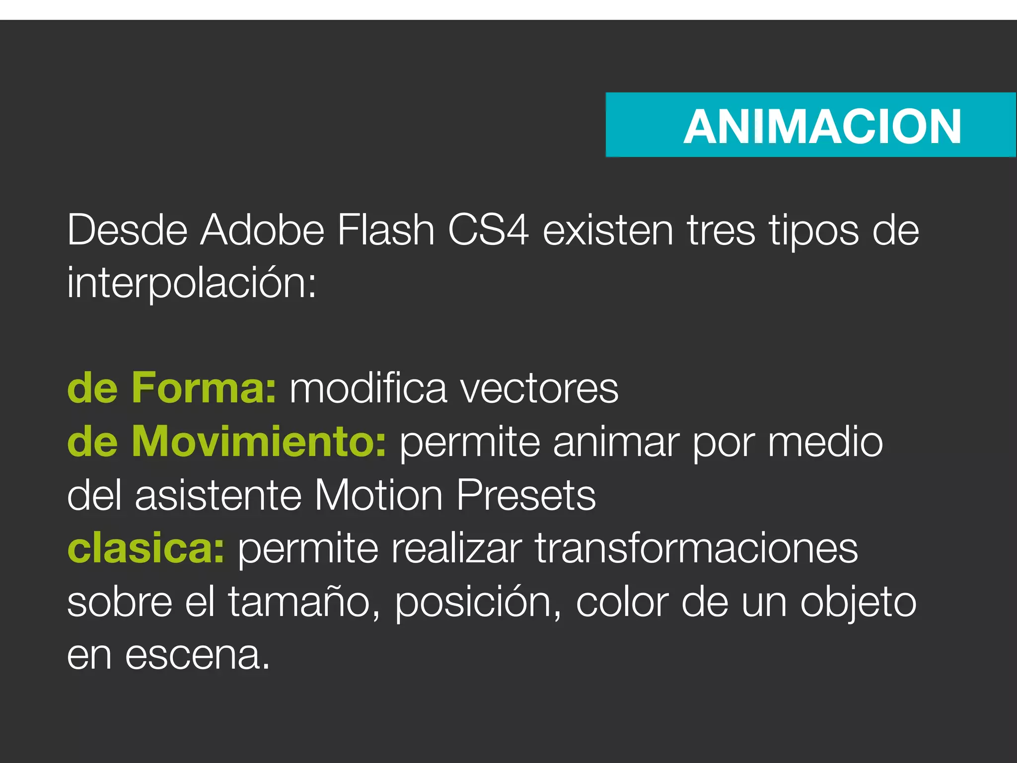 ANIMACION

Desde Adobe Flash CS4 existen tres tipos de
interpolación:

de Forma: modiﬁca vectores
de Movimiento: permite animar por medio
del asistente Motion Presets
clasica: permite realizar transformaciones
sobre el tamaño, posición, color de un objeto
en escena.
 