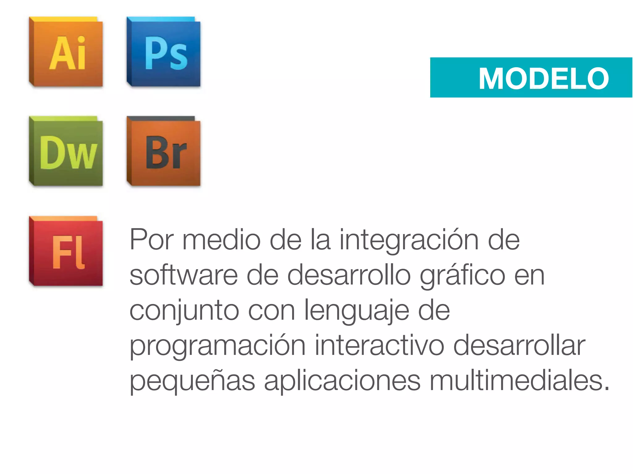 MODELO




Por medio de la integración de
software de desarrollo gráﬁco en
conjunto con lenguaje de
programación interactivo desarrollar
pequeñas aplicaciones multimediales.
 