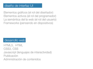 diseño de interfaz UI
Elementos gráﬁcos (el rol del diseñador)
Elementos activos (el rol del programador)
La semántica del la web (el rol del usuario)
Frameworks (pensando en dispositivos)
desarrollo web
HTML5, HTML
CSS3, CSS
Javascript (lenguajes de interactividad)
Publicación
Administración de contenidos
 