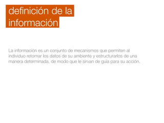deﬁnición de la
información
La información es un conjunto de mecanismos que permiten al
individuo retomar los datos de su ambiente y estructurarlos de una
manera determinada, de modo que le sirvan de guía para su acción.
 