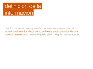 deﬁnición de la
información
La información es un conjunto de mecanismos que permiten al
individuo retomar los datos de su ambiente y estructurarlos de una
manera determinada, de modo que le sirvan de guía para su acción.
 