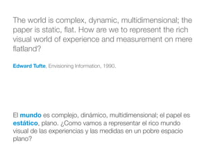 The world is complex, dynamic, multidimensional; the
paper is static, ﬂat. How are we to represent the rich
visual world of experience and measurement on mere
ﬂatland?
!
Edward Tufte, Envisioning Information, 1990.
El mundo es complejo, dinámico, multidimensional; el papel es
estático, plano. ¿Como vamos a representar el rico mundo
visual de las experiencias y las medidas en un pobre espacio
plano?
 