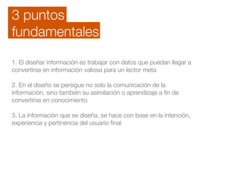 1. El diseñar información es trabajar con datos que puedan llegar a
convertirse en información valiosa para un lector meta
!
2. En el diseño se persigue no solo la comunicación de la
información, sino también su asimilación o aprendizaje a ﬁn de
convertirse en conocimiento
!
3. La información que se diseña, se hace con base en la intención,
experiencia y pertinencia del usuario ﬁnal
3 puntos
fundamentales
 