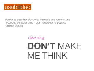 DON’T MAKE
ME THINK
Steve Krug
diseñar es organizar elementos de modo que cumplan una
necesidad particular de la mejor manera/forma posible.
(Charles Eames)
usabilidad
 