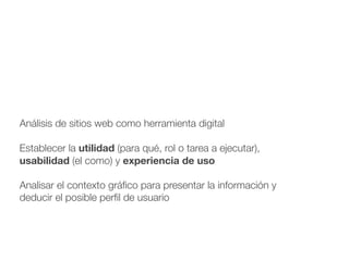 Análisis de sitios web como herramienta digital
!
Establecer la utilidad (para qué, rol o tarea a ejecutar),
usabilidad (el como) y experiencia de uso
!
Analisar el contexto gráﬁco para presentar la información y
deducir el posible perﬁl de usuario
 
