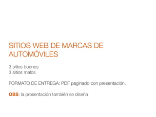 SITIOS WEB DE MARCAS DE
AUTOMÓVILES
!
3 sitios buenos
3 sitios malos
!
FORMATO DE ENTREGA: PDF paginado con presentación.
!
OBS: la presentación también se diseña
 