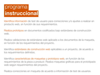 programa
instruccional
Identiﬁca información de test de usuario para correcciones y/o ajustes a realizar en
producto web, en función de sus requerimientos.
!
Realiza prototipos en documentos codiﬁcados bajo estándares de construcción
web. 
Realiza validaciones de estándares web aplicado a los documentos de la maqueta,
en función de los requerimientos del proyecto.
!
Identiﬁca estándares de construcción web aplicables a un proyecto, de acuerdo a
los requerimientos deﬁnidos.
!
Identiﬁca características de maquetas y prototipos web, en función de los
requerimientos de la pieza a producir. Realiza maquetas gráﬁcas para el prototipado
web según requerimientos del proyecto.
 
Realiza correcciones en maqueta de acuerdo a información de test de usuarios.
 