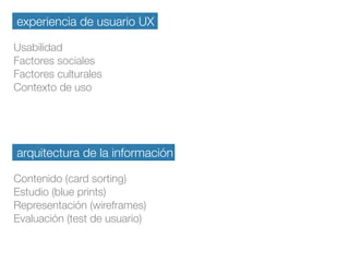 experiencia de usuario UX
Usabilidad
Factores sociales
Factores culturales
Contexto de uso
arquitectura de la información
Contenido (card sorting)
Estudio (blue prints)
Representación (wireframes)
Evaluación (test de usuario)
 