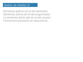 diseño de interfaz UI
Elementos gráﬁcos (el rol del diseñador)
Elementos activos (el rol del programador)
La semántica del la web (el rol del usuario)
Frameworks (pensando en dispositivos)
 
