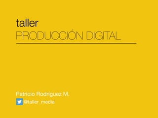 taller
PRODUCCIÓN DIGITAL
Patricio Rodríguez M.
@taller_media
 