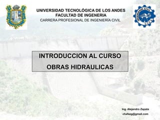 UNIVERSIDAD TECNOLÓGICA DE LOS ANDES
        FACULTAD DE INGENERIA
 CARRERA PROFESIONAL DE INGENIERÍA CIVIL




 INTRODUCCION AL CURSO
    OBRAS HIDRAULICAS




                                           Ing. Alejandro Zapata
                                           chafazg@gmail.com
 