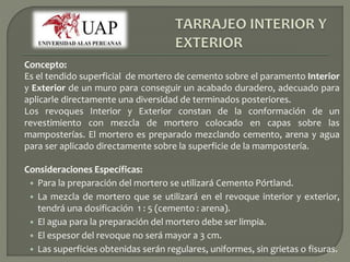 Concepto: 
Es el tendido superficial de mortero de cemento sobre el paramento Interior 
y Exterior de un muro para conseguir un acabado duradero, adecuado para 
aplicarle directamente una diversidad de terminados posteriores. 
Los revoques Interior y Exterior constan de la conformación de un 
revestimiento con mezcla de mortero colocado en capas sobre las 
mamposterías. El mortero es preparado mezclando cemento, arena y agua 
para ser aplicado directamente sobre la superficie de la mampostería. 
Consideraciones Específicas: 
• Para la preparación del mortero se utilizará Cemento Pórtland. 
• La mezcla de mortero que se utilizará en el revoque interior y exterior, 
tendrá una dosificación 1 : 5 (cemento : arena). 
• El agua para la preparación del mortero debe ser limpia. 
• El espesor del revoque no será mayor a 3 cm. 
• Las superficies obtenidas serán regulares, uniformes, sin grietas o fisuras. 
 