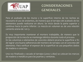 Para el acabado de los muros y la superficie interna de los techos es 
necesario el uso de andamios, de manera que el tarrajeo del acabado de los 
elementos puede realizarse en altura. Se inicia desde la parte superior y 
continua hacia la parte inferior. La mezcla en volumen es de una relación 
cemento arena de 1 en 3. 
Es muy importante mantener el mortero trabajable, de manera que la 
proporción de la mezcla se mantenga idéntica durante todo el proceso. 
En las columnas o elementos de concreto deberá picarse la superficie a fin 
de lograr una buena adherencia del mortero de tarrajeo con el concreto del 
elemento. Para verificar el espesor de la superficie se usa pequeños dados 
de madera o concreto. 
Una vez finalizado y secado el tarrajeo (unos 5 días) se colocan los marcos 
de madera o metálicos para las puertas y ventanas. 
 