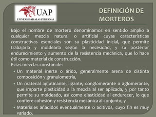 Bajo el nombre de mortero denominamos en sentido amplio a 
cualquier mezcla natural o artificial cuyas características 
constructivas esenciales son su plasticidad inicial, que permite 
trabajarla y moldearla según la necesidad, y su posterior 
endurecimiento y aumento de la resistencia mecánica, que lo hace 
útil como material de construcción. 
Estas mezclas constan de: 
• Un material inerte o árido, generalmente arena de distinta 
composición y granulometría, 
• Un material aglutinante, ligante, conglomerante o aglomerante, 
que imparte plasticidad a la mezcla al ser aplicada, y por tanto 
permite su moldeado, así como elasticidad al endurecer, lo que 
confiere cohesión y resistencia mecánica al conjunto, y 
• Materiales añadidos eventualmente o aditivos, cuyo fin es muy 
variado. 
 