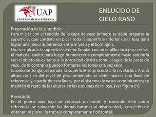 Preparación de la superficie: 
Para iniciar con el tendido de la capa de yeso primero se debe preparar la 
superficie, que consiste en picar toda la superficie inferior de la losa para 
lograr una mejor adherencia entre el yeso y el hormigón. 
Una vez picada la superficie se debe limpiar con un cepillo duro para retirar 
el material suelto para luego humedecerla completamente hasta saturarla 
con el objeto de evitar que la porosidad de ésta tome el agua de la pasta de 
yeso, de lo contrario pueden formarse bolsones una vez seco. 
Cuando se tenga preparada la superficie se procede a la nivelación. A una 
altura de 1 m del nivel de piso terminado se debe marcar una línea de 
referencia y a partir de esta línea, por el sistema de vasos comunicantes; se 
medirán el resto de las alturas en las esquinas de la losa. (ver figura 61) 
Revocado: 
En el punto mas bajo se colocará un botón y tomando éste como 
referencia, se colocarán los demás botones al mismo nivel, con el fin de 
obtener un plano de trabajo completamente horizontal. 
 