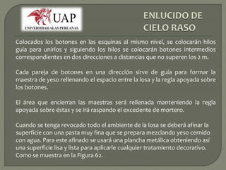 Colocados los botones en las esquinas al mismo nivel, se colocarán hilos 
guía para unirlos y siguiendo los hilos se colocarán botones intermedios 
correspondientes en dos direcciones a distancias que no superen los 2 m. 
Cada pareja de botones en una dirección sirve de guía para formar la 
maestra de yeso rellenando el espacio entre la losa y la regla apoyada sobre 
los botones. 
El área que encierran las maestras será rellenada manteniendo la regla 
apoyada sobre éstas y se irá raspando el excedente de mortero. 
Cuando se tenga revocado todo el ambiente de la losa se deberá afinar la 
superficie con una pasta muy fina que se prepara mezclando yeso cernido 
con agua. Para este afinado se usará una plancha metálica obteniendo así 
una superficie lisa y lista para aplicarle cualquier tratamiento decorativo. 
Como se muestra en la Figura 62. 
 