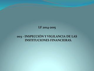 LF 2014-2015 
003 -INSPECCIÓN Y VIGILANCIA DE LAS INSTITUCIONES FINANCIERAS.  