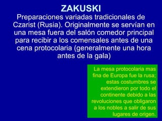 ZAKUSKI
Preparaciones variadas tradicionales de
Czarist (Rusia). Originalmente se servían en
una mesa fuera del salón comedor principal
para recibir a los comensales antes de una
cena protocolaria (generalmente una hora
antes de la gala)
La mesa protocolaria mas
fina de Europa fue la rusa;
estas costumbres se
extendieron por todo el
continente debido a las
revoluciones que obligaron
a los nobles a salir de sus
lugares de origen.
 