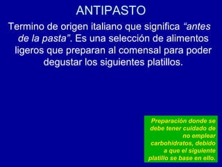 ANTIPASTO
Termino de origen italiano que significa “antes
de la pasta”. Es una selección de alimentos
ligeros que preparan al comensal para poder
degustar los siguientes platillos.
Preparación donde se
debe tener cuidado de
no emplear
carbohidratos, debido
a que el siguiente
platillo se base en ello.
 