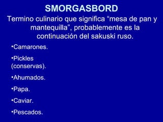 SMORGASBORD
Termino culinario que significa “mesa de pan y
mantequilla”, probablemente es la
continuación del sakuski ruso.
•Camarones.
•Pickles
(conservas).
•Ahumados.
•Papa.
•Caviar.
•Pescados.
 