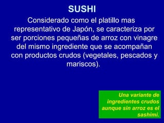 SUSHI
Considerado como el platillo mas
representativo de Japón, se caracteriza por
ser porciones pequeñas de arroz con vinagre
del mismo ingrediente que se acompañan
con productos crudos (vegetales, pescados y
mariscos).
Una variante de
ingredientes crudos
aunque sin arroz es el
sashimi.
 