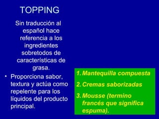 TOPPING
Sin traducción al
español hace
referencia a los
ingredientes
sobretodos de
características de
grasa.
• Proporciona sabor,
textura y actúa como
repelente para los
líquidos del producto
principal.
1.Mantequilla compuesta
2.Cremas saborizadas
3.Mousse (termino
francés que significa
espuma).
 