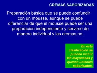 CREMAS SABORIZADAS
Preparación básica que se puede confundir
con un mousse, aunque se puede
diferenciar de que el mousse puede ser una
preparación independiente y servirse de
manera individual y las cremas no.
En esta
clasificación se
pueden incluir
las mayonesas y
quesos untables
saborizados.
 