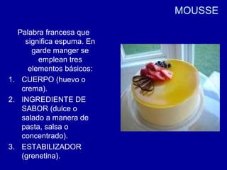 MOUSSE
Palabra francesa que
significa espuma. En
garde manger se
emplean tres
elementos básicos:
1. CUERPO (huevo o
crema).
2. INGREDIENTE DE
SABOR (dulce o
salado a manera de
pasta, salsa o
concentrado).
3. ESTABILIZADOR
(grenetina).
 