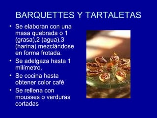 BARQUETTES Y TARTALETAS
• Se elaboran con una
masa quebrada o 1
(grasa),2 (agua),3
(harina) mezclándose
en forma frotada.
• Se adelgaza hasta 1
milímetro.
• Se cocina hasta
obtener color café
• Se rellena con
mousses o verduras
cortadas
 
