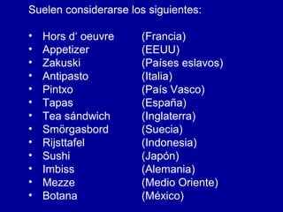 Suelen considerarse los siguientes:
• Hors d‘ oeuvre (Francia)
• Appetizer (EEUU)
• Zakuski (Países eslavos)
• Antipasto (Italia)
• Pintxo (País Vasco)
• Tapas (España)
• Tea sándwich (Inglaterra)
• Smörgasbord (Suecia)
• Rijsttafel (Indonesia)
• Sushi (Japón)
• Imbiss (Alemania)
• Mezze (Medio Oriente)
• Botana (México)
 